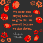“We do not stop playing because we grow old.  We grow old because we stop playing.”